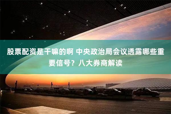 股票配资是干嘛的啊 中央政治局会议透露哪些重要信号？八大券商解读