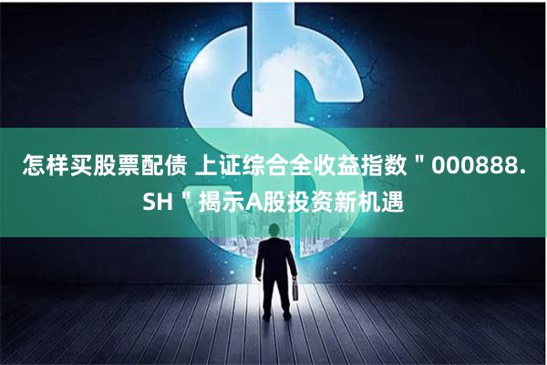 怎样买股票配债 上证综合全收益指数＂000888.SH＂揭示A股投资新机遇