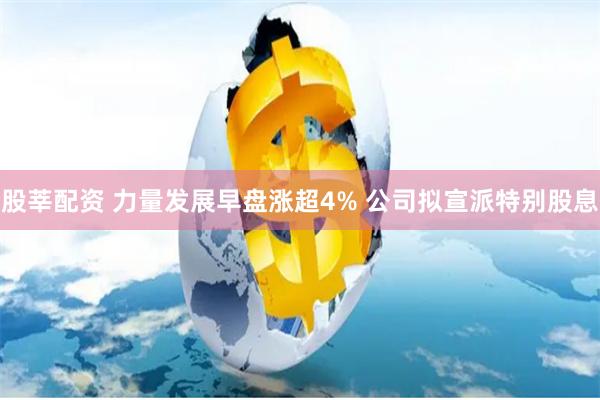 股莘配资 力量发展早盘涨超4% 公司拟宣派特别股息