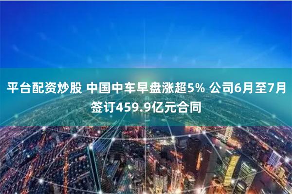 平台配资炒股 中国中车早盘涨超5% 公司6月至7月签订459.9亿元合同