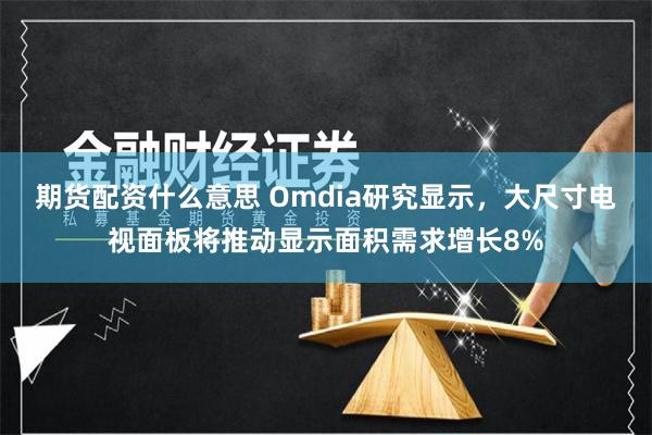 期货配资什么意思 Omdia研究显示，大尺寸电视面板将推动显示面积需求增长8%