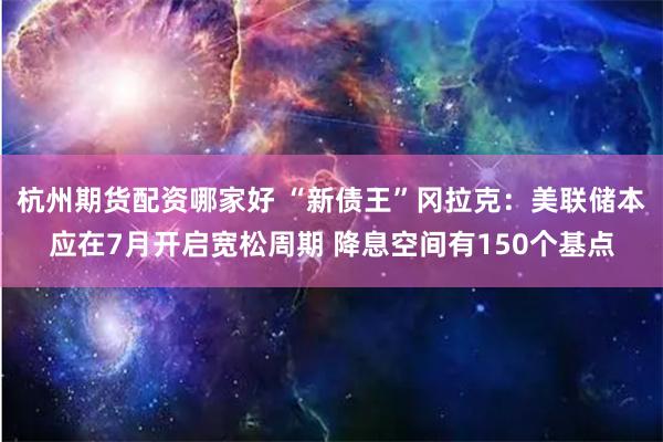 杭州期货配资哪家好 “新债王”冈拉克：美联储本应在7月开启宽松周期 降息空间有150个基点