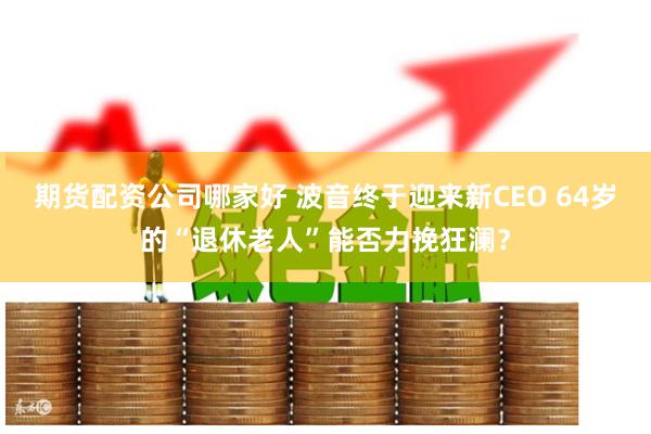 期货配资公司哪家好 波音终于迎来新CEO 64岁的“退休老人”能否力挽狂澜？