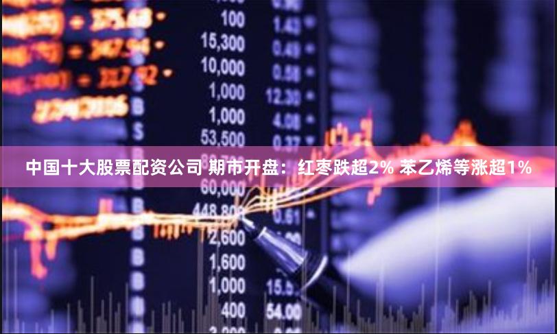 中国十大股票配资公司 期市开盘：红枣跌超2% 苯乙烯等涨超1%