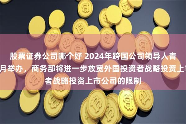 股票证券公司哪个好 2024年跨国公司领导人青岛峰会将于8月举办，商务部将进一步放宽外国投资者战略投资上市公司的限制