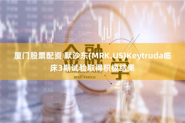 厦门股票配资 默沙东(MRK.US)Keytruda临床3期试验取得积极结果