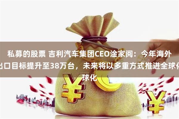 私募的股票 吉利汽车集团CEO淦家阅：今年海外出口目标提升至38万台，未来将以多重方式推进全球化