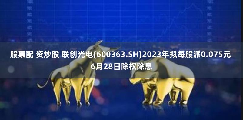 股票配 资炒股 联创光电(600363.SH)2023年拟每股派0.075元 6月28日除权除息