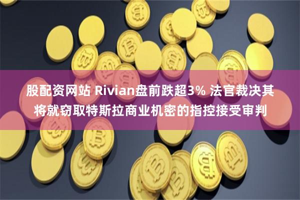 股配资网站 Rivian盘前跌超3% 法官裁决其将就窃取特斯拉商业机密的指控接受审判