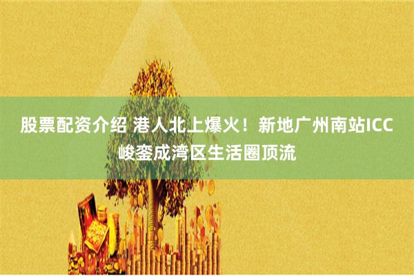 股票配资介绍 港人北上爆火！新地广州南站ICC峻銮成湾区生活圈顶流