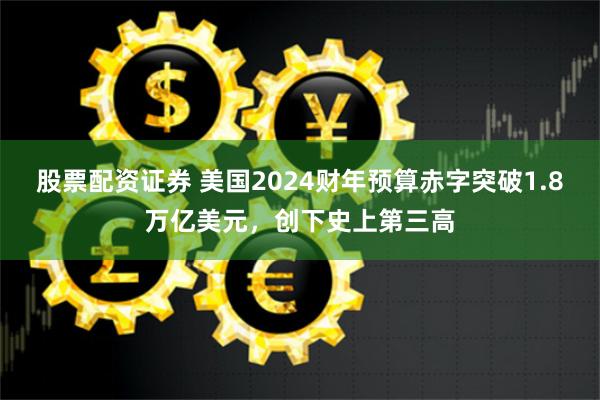 股票配资证券 美国2024财年预算赤字突破1.8万亿美元，创下史上第三高