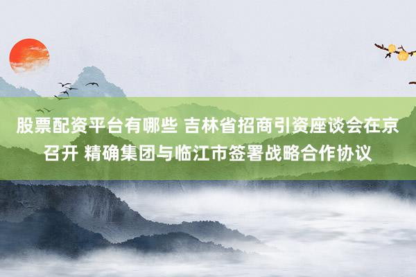 股票配资平台有哪些 吉林省招商引资座谈会在京召开 精确集团与临江市签署战略合作协议