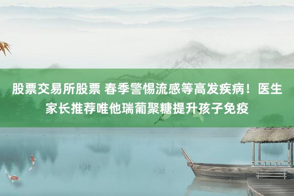 股票交易所股票 春季警惕流感等高发疾病！医生家长推荐唯他瑞葡聚糖提升孩子免疫