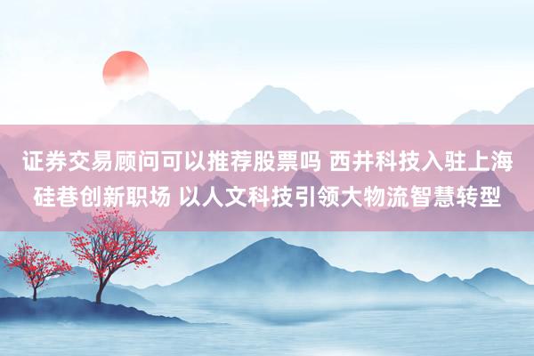 证券交易顾问可以推荐股票吗 西井科技入驻上海硅巷创新职场 以人文科技引领大物流智慧转型