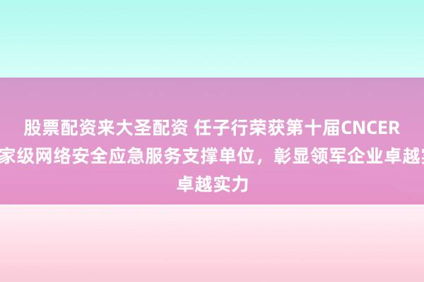 股票配资来大圣配资 任子行荣获第十届CNCERT国家级网络安全应急服务支撑单位，彰显领军企业卓越实力