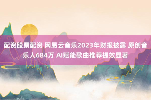 配资股票配资 网易云音乐2023年财报披露 原创音乐人684万 AI赋能歌曲推荐提效显著