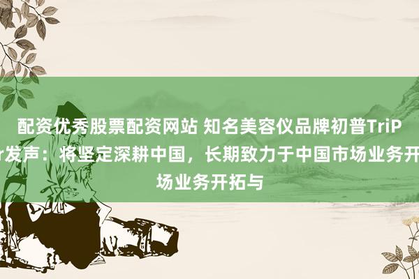 配资优秀股票配资网站 知名美容仪品牌初普TriPollar发声：将坚定深耕中国，长期致力于中国市场业务开拓与