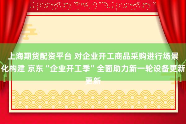 上海期货配资平台 对企业开工商品采购进行场景化构建 京东“企业开工季”全面助力新一轮设备更新