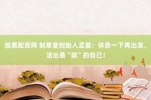 股票配资网 制草堂创始人孟晨：休息一下再出发，活出最“飒”的自己！