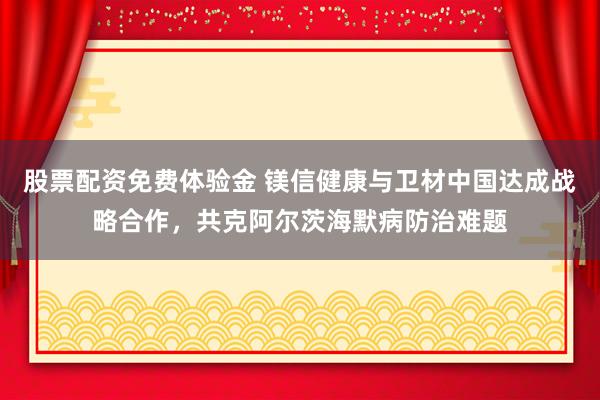 股票配资免费体验金 镁信健康与卫材中国达成战略合作，共克阿尔茨海默病防治难题