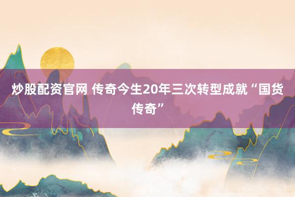 炒股配资官网 传奇今生20年三次转型成就“国货传奇”