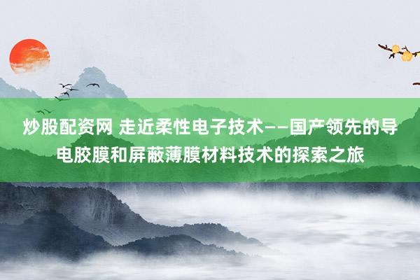 炒股配资网 走近柔性电子技术——国产领先的导电胶膜和屏蔽薄膜材料技术的探索之旅