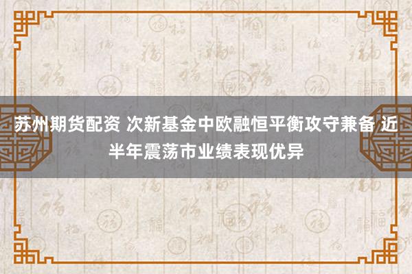 苏州期货配资 次新基金中欧融恒平衡攻守兼备 近半年震荡市业绩表现优异