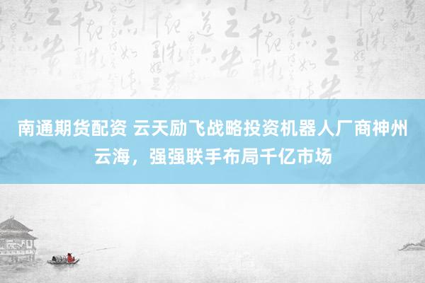 南通期货配资 云天励飞战略投资机器人厂商神州云海，强强联手布局千亿市场