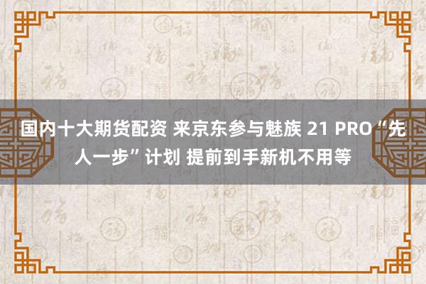 国内十大期货配资 来京东参与魅族 21 PRO“先人一步”计划 提前到手新机不用等