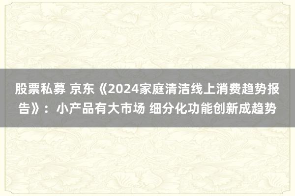 股票私募 京东《2024家庭清洁线上消费趋势报告》：小产品有大市场 细分化功能创新成趋势