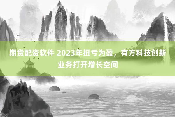 期货配资软件 2023年扭亏为盈，有方科技创新业务打开增长空间