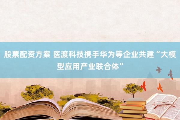 股票配资方案 医渡科技携手华为等企业共建“大模型应用产业联合体”