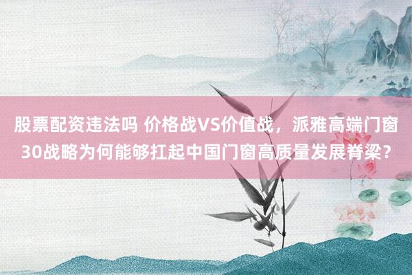 股票配资违法吗 价格战VS价值战，派雅高端门窗30战略为何能够扛起中国门窗高质量发展脊梁？