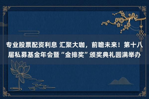 专业股票配资利息 汇聚大咖，前瞻未来！第十八届私募基金年会暨“金排奖”颁奖典礼圆满举办