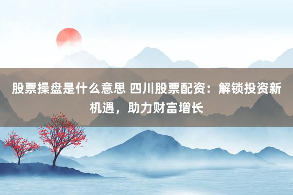 股票操盘是什么意思 四川股票配资：解锁投资新机遇，助力财富增长