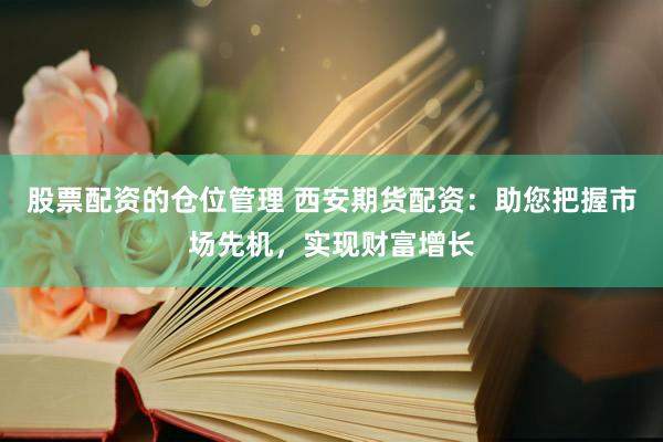 股票配资的仓位管理 西安期货配资：助您把握市场先机，实现财富增长