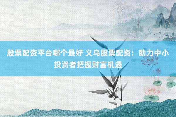 股票配资平台哪个最好 义乌股票配资：助力中小投资者把握财富机遇