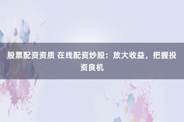 股票配资资质 在线配资炒股：放大收益，把握投资良机