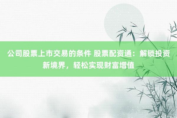 公司股票上市交易的条件 股票配资通：解锁投资新境界，轻松实现财富增值