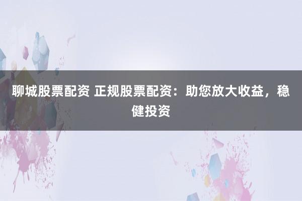 聊城股票配资 正规股票配资：助您放大收益，稳健投资