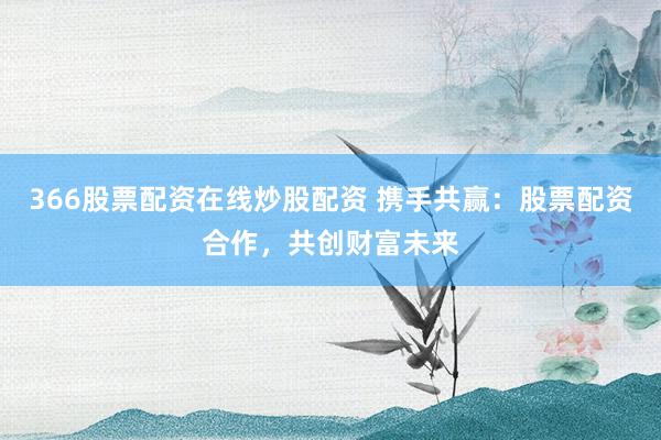 366股票配资在线炒股配资 携手共赢：股票配资合作，共创财富未来