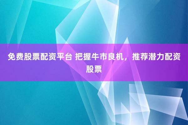 免费股票配资平台 把握牛市良机，推荐潜力配资股票