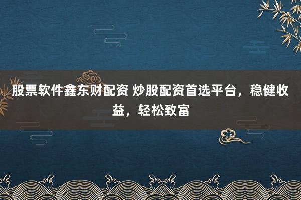股票软件鑫东财配资 炒股配资首选平台，稳健收益，轻松致富