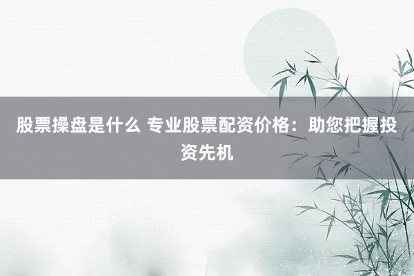 股票操盘是什么 专业股票配资价格：助您把握投资先机