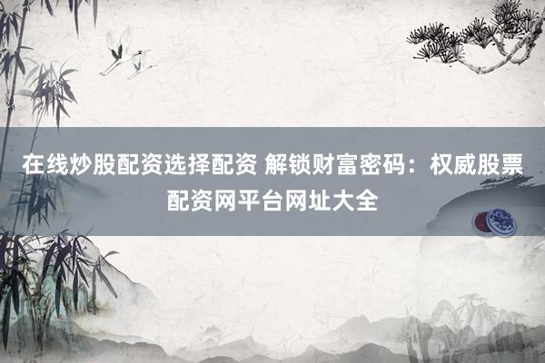 在线炒股配资选择配资 解锁财富密码：权威股票配资网平台网址大全