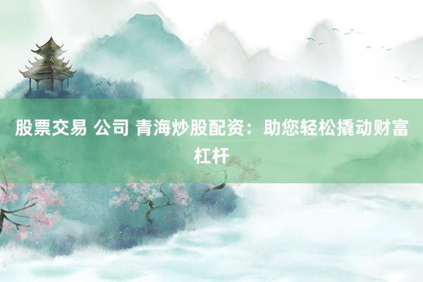股票交易 公司 青海炒股配资：助您轻松撬动财富杠杆