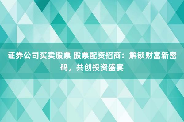 证券公司买卖股票 股票配资招商：解锁财富新密码，共创投资盛宴
