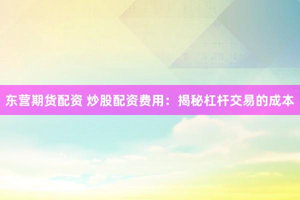 东营期货配资 炒股配资费用：揭秘杠杆交易的成本