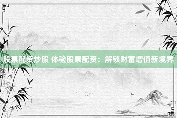 股票配资炒股 体验股票配资：解锁财富增值新境界