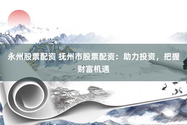 永州股票配资 抚州市股票配资：助力投资，把握财富机遇